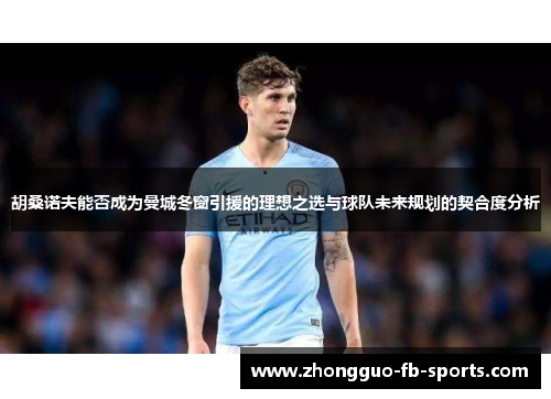 胡桑诺夫能否成为曼城冬窗引援的理想之选与球队未来规划的契合度分析