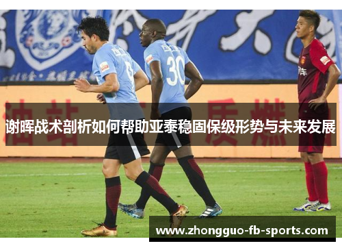 谢晖战术剖析如何帮助亚泰稳固保级形势与未来发展