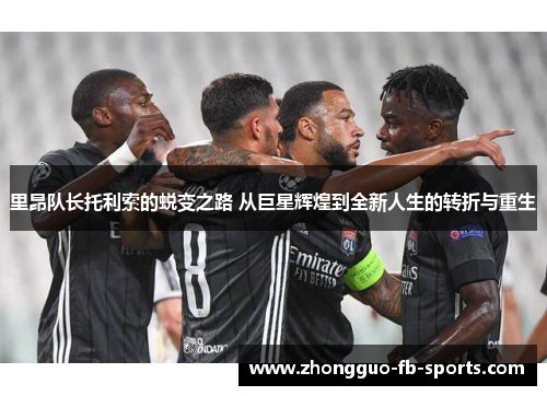 里昂队长托利索的蜕变之路 从巨星辉煌到全新人生的转折与重生