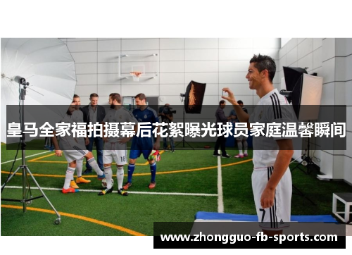 皇马全家福拍摄幕后花絮曝光球员家庭温馨瞬间